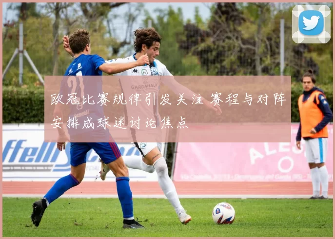 欧冠比赛规律引发关注 赛程与对阵安排成球迷讨论焦点