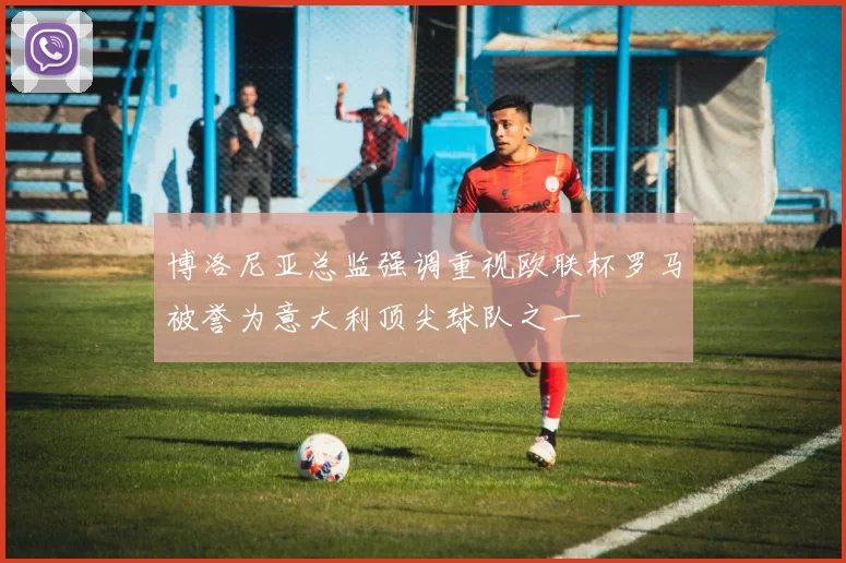 博洛尼亚总监强调重视欧联杯罗马被誉为意大利顶尖球队之一