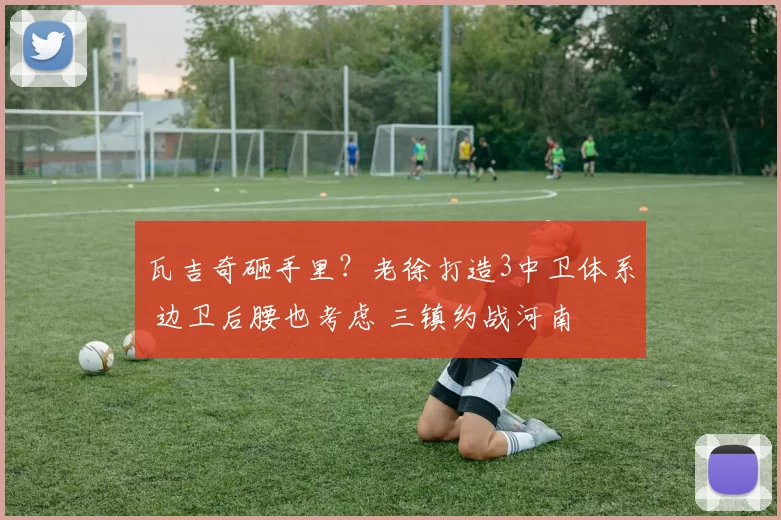 瓦吉奇砸手里?老徐打造3中卫体系 边卫后腰也考虑 三镇约战河南