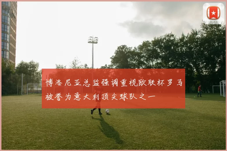 博洛尼亚总监强调重视欧联杯罗马被誉为意大利顶尖球队之一