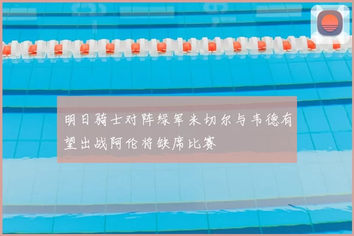 明日骑士对阵绿军米切尔与韦德有望出战阿伦将缺席比赛