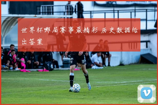 世界杯哪届赛事最精彩 历史数据给出答案