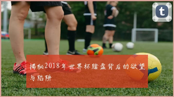 揭秘2018年世界杯赌盘背后的欲望与陷阱