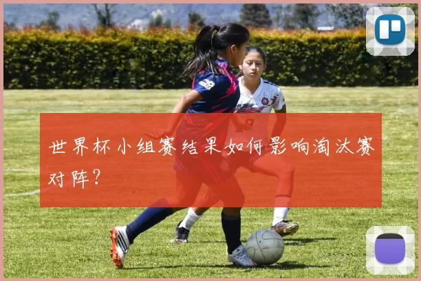 世界杯小组赛结果如何影响淘汰赛对阵？