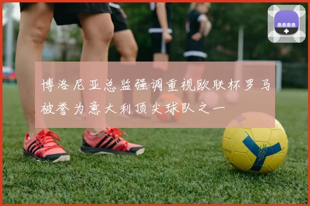 博洛尼亚总监强调重视欧联杯罗马被誉为意大利顶尖球队之一