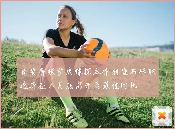 南安普顿首席球探本乔利宣布辞职选择在六月底离开是最佳时机