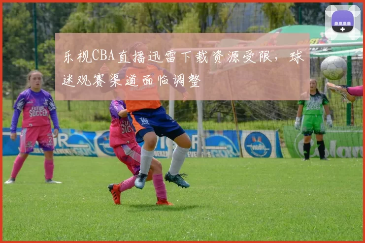 乐视CBA直播迅雷下载资源受限,球迷观赛渠道面临调整