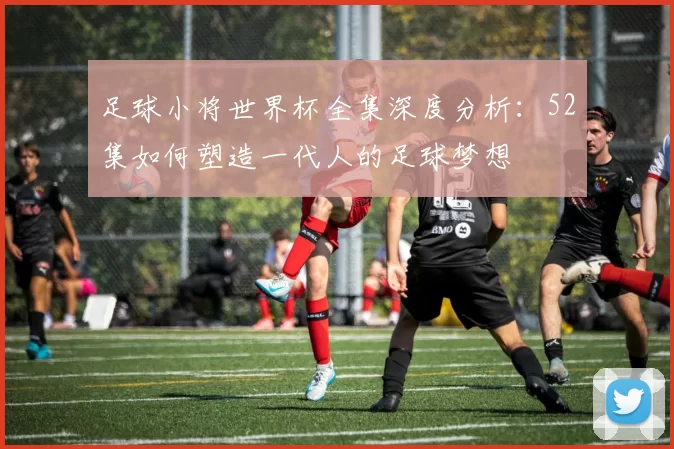 足球小将世界杯全集深度分析:52集如何塑造一代人的足球梦想