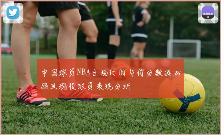 中国球员NBA出场时间与得分数据回顾及现役球员表现分析