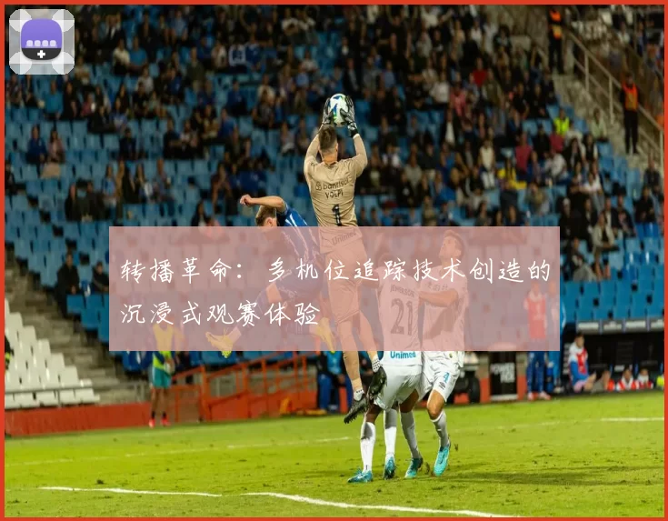 转播革命:多机位追踪技术创造的沉浸式观赛体验