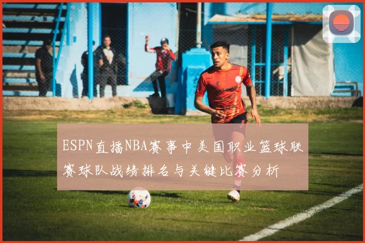 ESPN直播NBA赛事中美国职业篮球联赛球队战绩排名与关键比赛分析