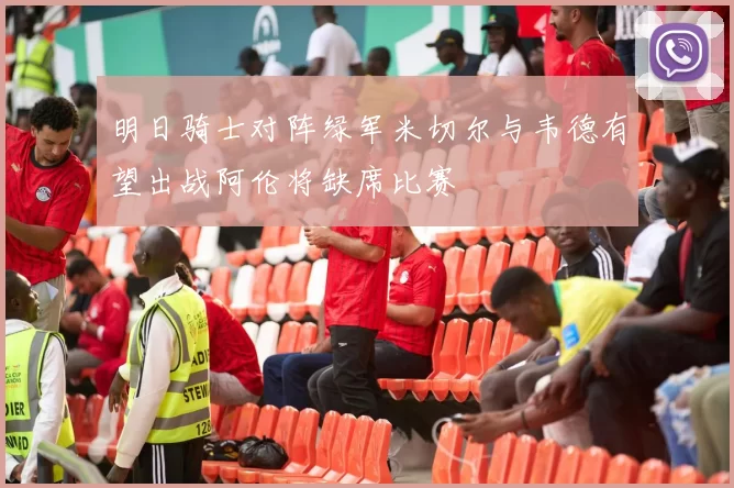 明日骑士对阵绿军米切尔与韦德有望出战阿伦将缺席比赛