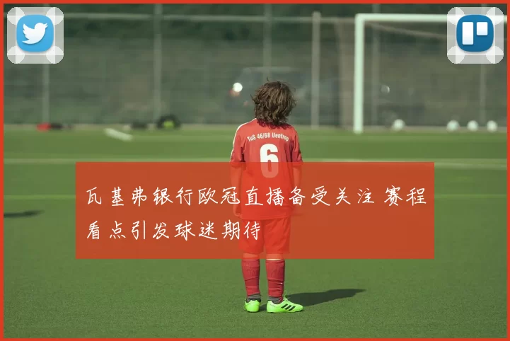 瓦基弗银行欧冠直播备受关注 赛程看点引发球迷期待