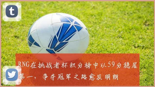 RNG在挑战者杯积分榜中以59分稳居第一,争夺冠军之路愈发明朗