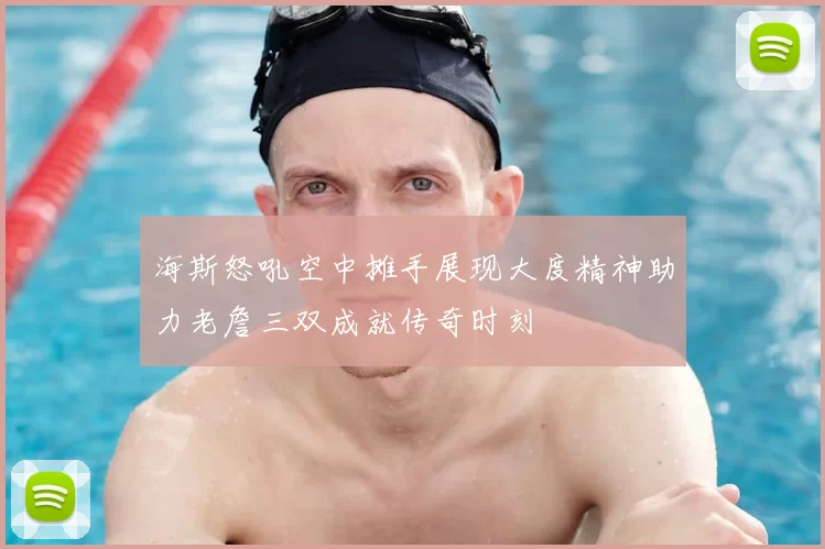 海斯怒吼空中摊手展现大度精神助力老詹三双成就传奇时刻