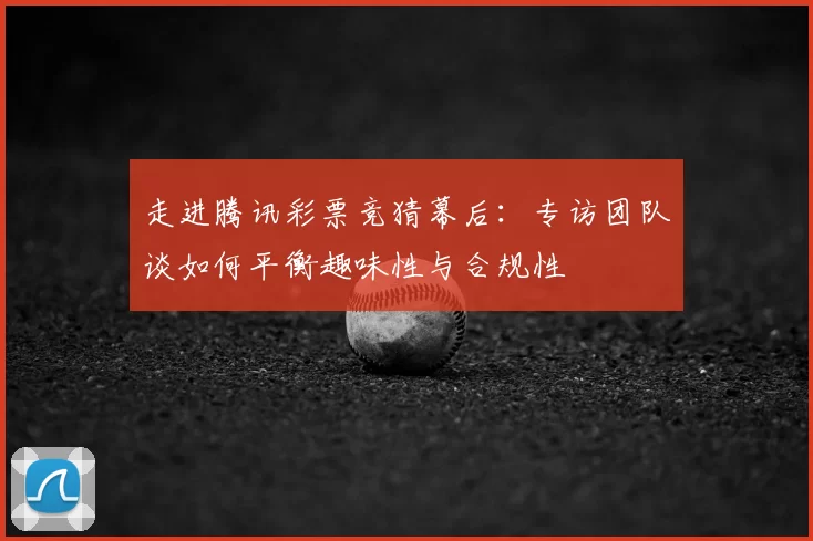 走进腾讯彩票竞猜幕后:专访团队谈如何平衡趣味性与合规性